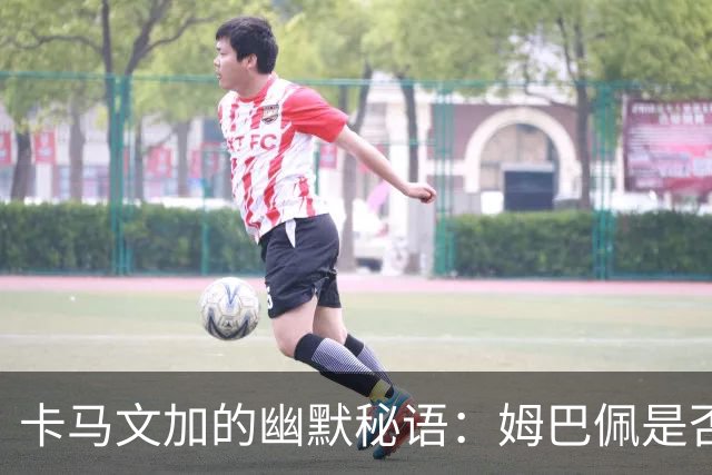 卡马文加的幽默秘语：姆巴佩是否做好防守准备？